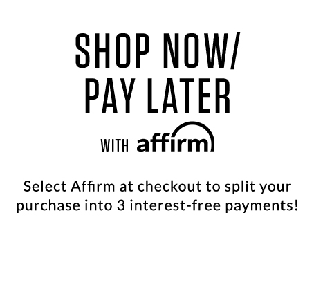 SHOP NOW/PAY LATER with affirm! Select Affirm at checkout to split your purchase into 3 interest-free payments!