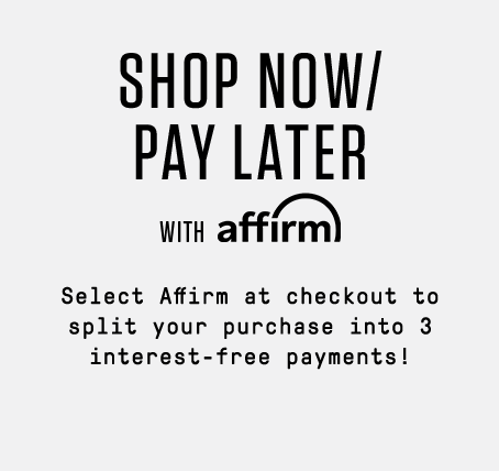 SHOP NOW/PAY LATER with affirm! Select Affirm at checkout to split your purchase into 3 interest-free payments!